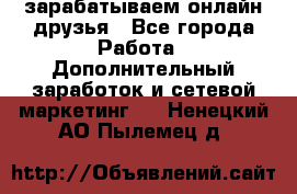 зарабатываем онлайн друзья - Все города Работа » Дополнительный заработок и сетевой маркетинг   . Ненецкий АО,Пылемец д.